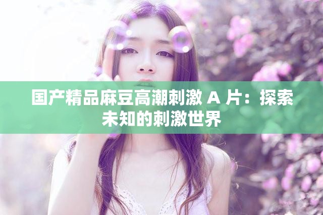 國產(chǎn)精品麻豆高潮刺激 A 片：探索未知的刺激世界