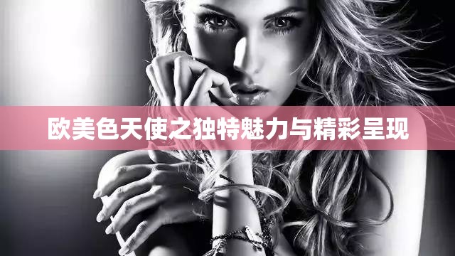 歐美色天使之獨特魅力與精彩呈現(xiàn)