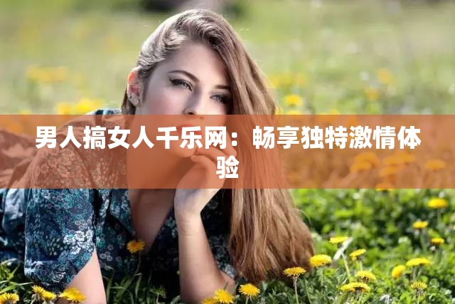 男人搞女人千樂網(wǎng)：暢享獨特激情體驗