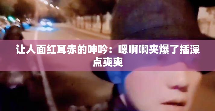 讓人面紅耳赤的呻吟：嗯啊啊夾爆了插深點爽爽