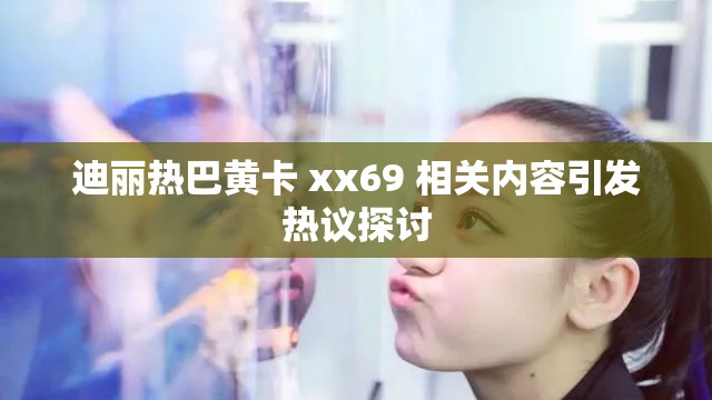 迪麗熱巴黃卡 xx69 相關(guān)內(nèi)容引發(fā)熱議探討