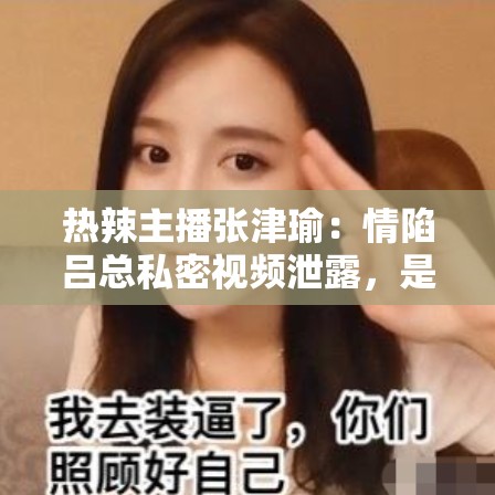 熱辣主播張津瑜：情陷呂總私密視頻泄露，是炒作還是另有隱情？