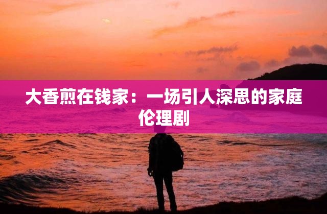 大香煎在錢家：一場(chǎng)引人深思的家庭倫理劇