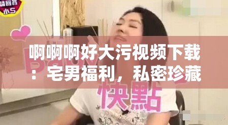 啊啊啊好大污視頻下載：宅男福利，私密珍藏