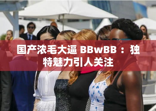 國產(chǎn)濃毛大逼 BBwBB ：獨特魅力引人關注