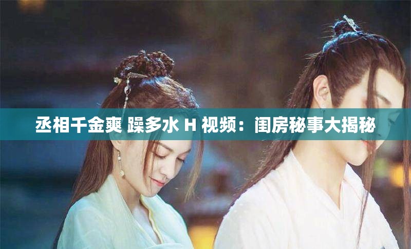 丞相千金爽 躁多水 H 視頻：閨房秘事大揭秘