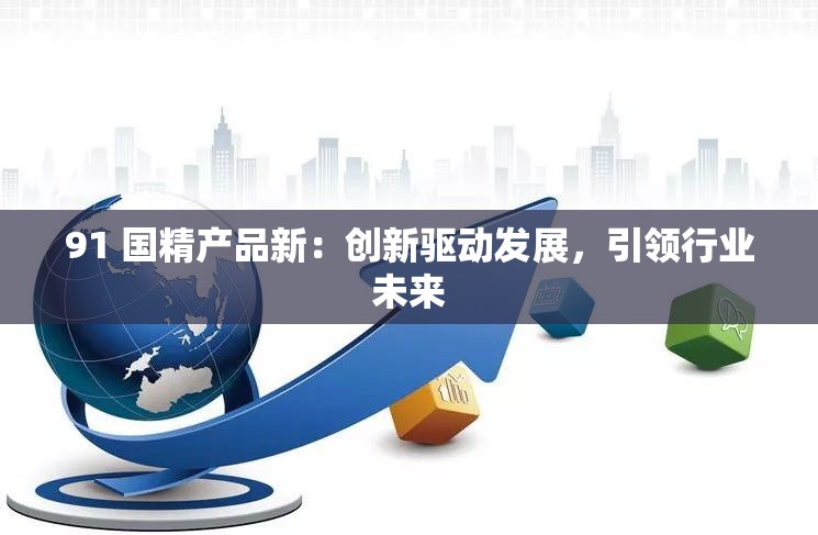 91 國精產(chǎn)品新：創(chuàng)新驅(qū)動發(fā)展，引領(lǐng)行業(yè)未來