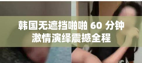 韓國無遮擋啪啪 60 分鐘激情演繹震撼全程