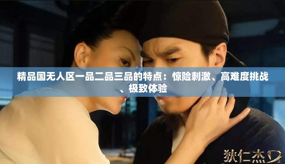 精品國無人區(qū)一品二品三品的特點：驚險刺激、高難度挑戰(zhàn)、極致體驗