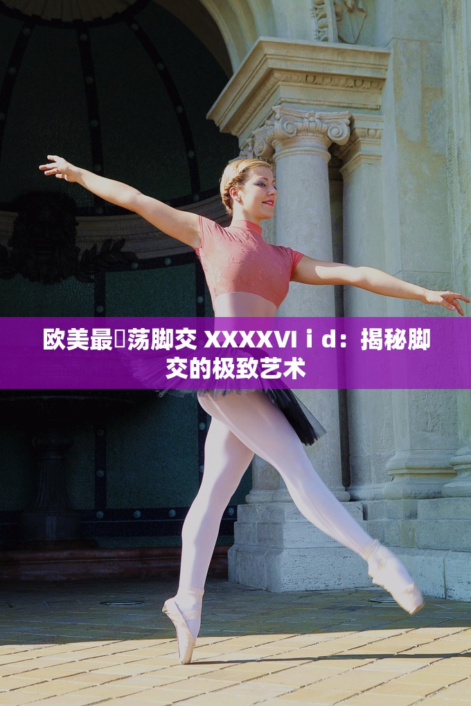 歐美最婬蕩腳交 XXXXⅥⅰd：揭秘腳交的極致藝術(shù)