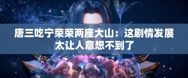 唐三吃寧榮榮兩座大山：這劇情發(fā)展太讓人意想不到了