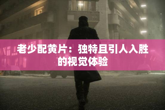 老少配黃片：獨(dú)特且引人入勝的視覺體驗(yàn)