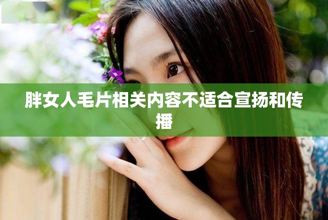 胖女人毛片相關(guān)內(nèi)容不適合宣揚和傳播