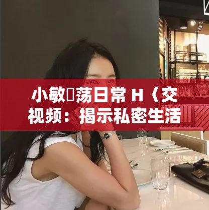 小敏婬蕩日常 H〈交視頻：揭示私密生活的真實寫照