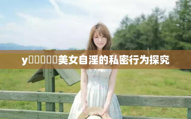y乂乄乄乄乄美女自淫的私密行為探究