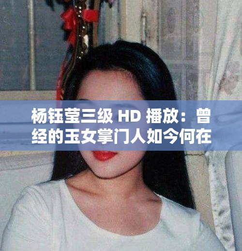 楊鈺瑩三級 HD 播放：曾經(jīng)的玉女掌門人如今何在？