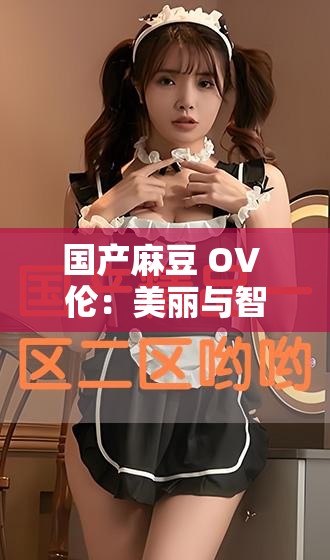 國(guó)產(chǎn)麻豆 OV 倫：美麗與智慧的化身