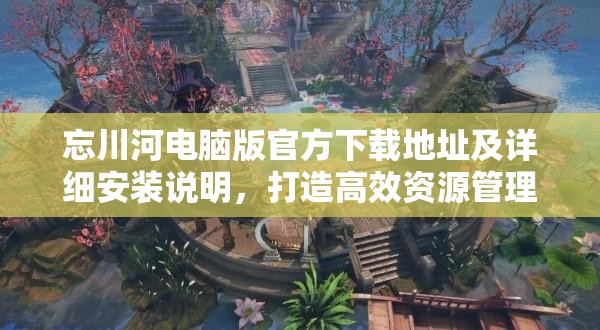 忘川河電腦版官方下載地址及詳細(xì)安裝說(shuō)明，打造高效資源管理的必備指南