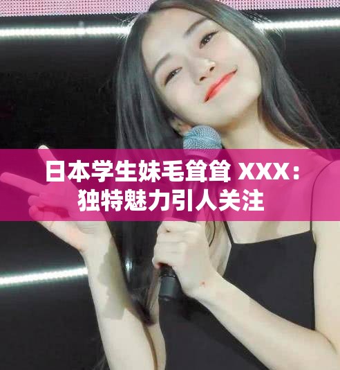 日本學(xué)生妹毛聳聳 XXX：獨(dú)特魅力引人關(guān)注