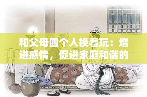 和父母四個(gè)人換著玩：增進(jìn)感情，促進(jìn)家庭和諧的全新方式