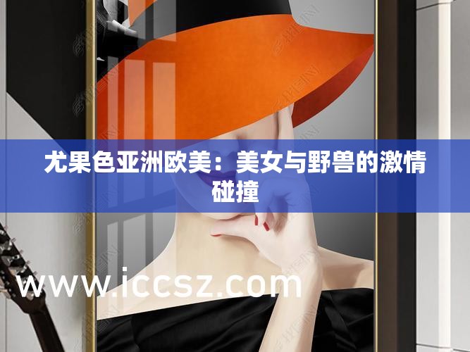 尤果色亞洲歐美：美女與野獸的激情碰撞