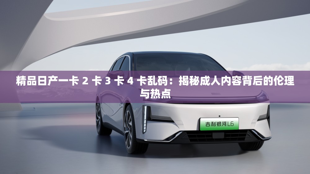 精品日產(chǎn)一卡 2 卡 3 卡 4 卡亂碼：揭秘成人內(nèi)容背后的倫理與熱點