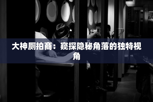 大神廁拍商：窺探隱秘角落的獨(dú)特視角