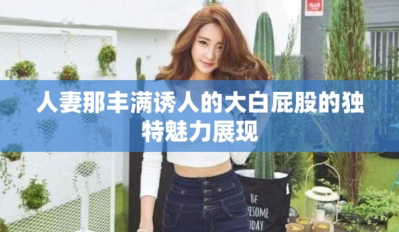 人妻那豐滿誘人的大白屁股的獨特魅力展現