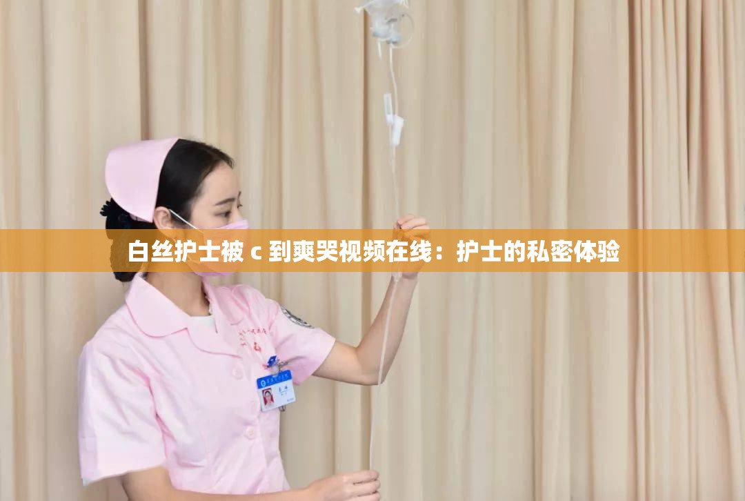 白絲護(hù)士被 c 到爽哭視頻在線：護(hù)士的私密體驗(yàn)