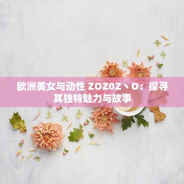 歐洲美女與動性 ZOZ0Z丶O：探尋其獨(dú)特魅力與故事