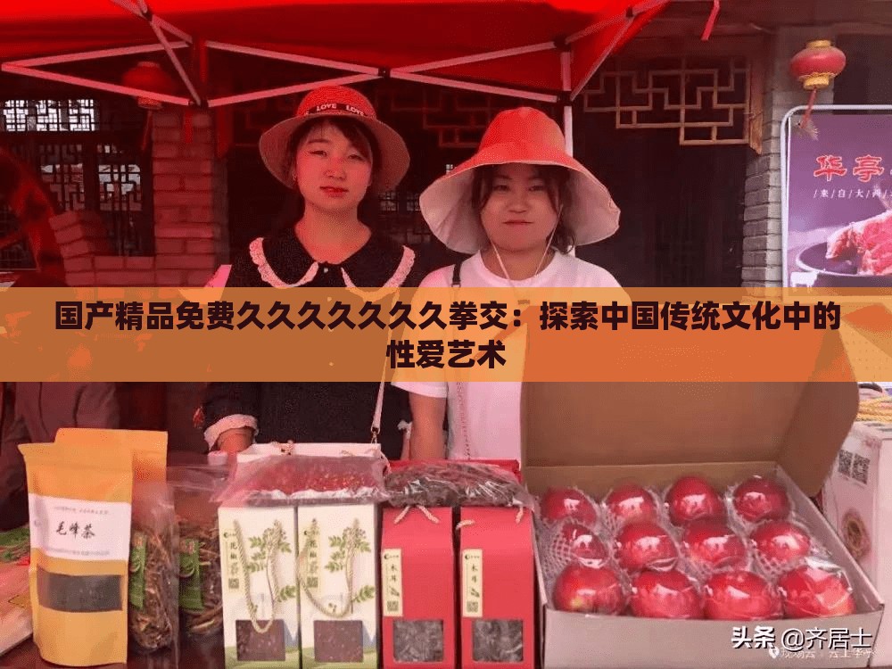 國產(chǎn)精品免費久久久久久久久拳交：探索中國傳統(tǒng)文化中的性愛藝術(shù)