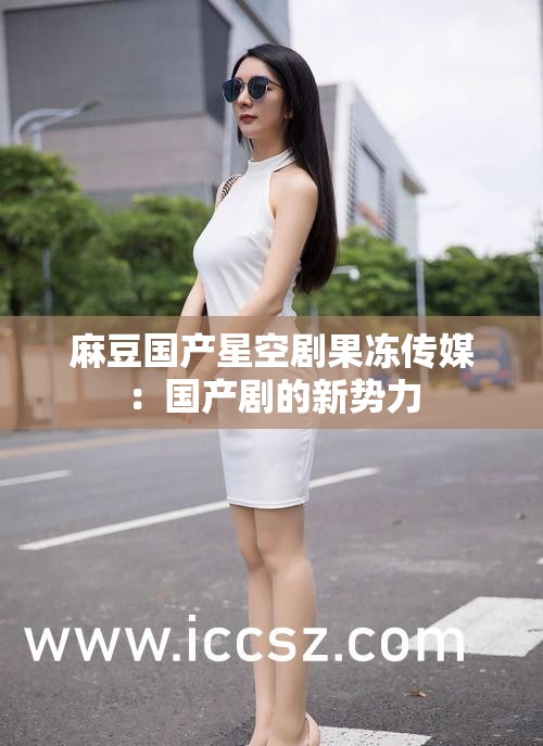 麻豆國(guó)產(chǎn)星空劇果凍傳媒：國(guó)產(chǎn)劇的新勢(shì)力