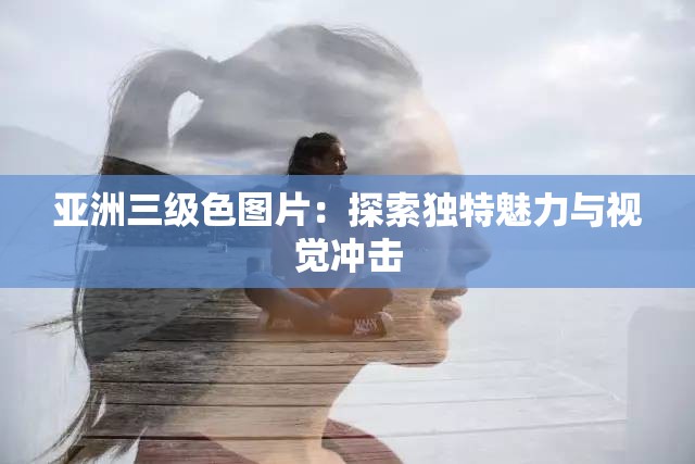 亞洲三級色圖片：探索獨特魅力與視覺沖擊