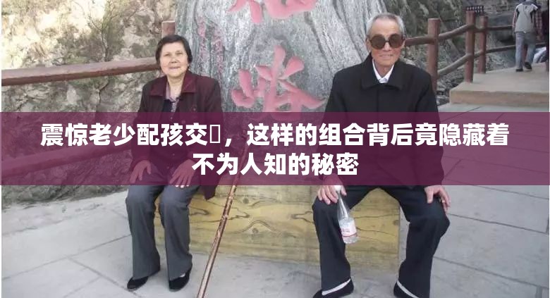 震驚老少配孩交乄，這樣的組合背后竟隱藏著不為人知的秘密