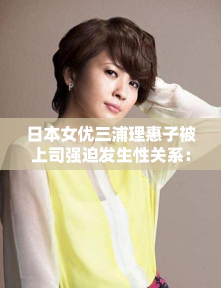 日本女優(yōu)三浦理惠子被上司強(qiáng)迫發(fā)生性關(guān)系：震驚日本娛樂(lè)圈的性丑聞事件