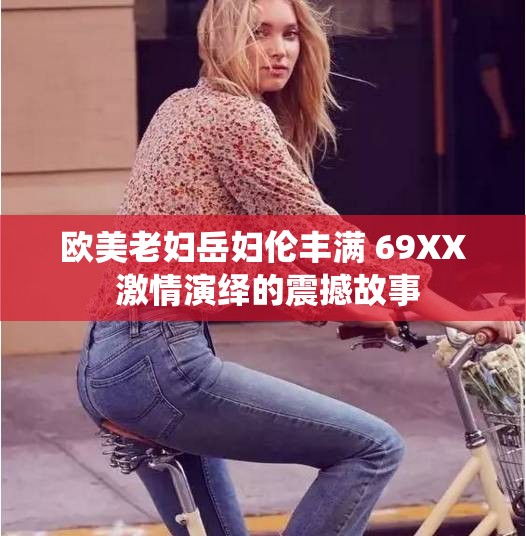 歐美老婦岳婦倫豐滿 69XX 激情演繹的震撼故事