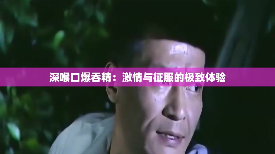 深喉口爆吞精：激情與征服的極致體驗