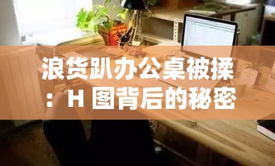 浪貨趴辦公桌被揉：H 圖背后的秘密