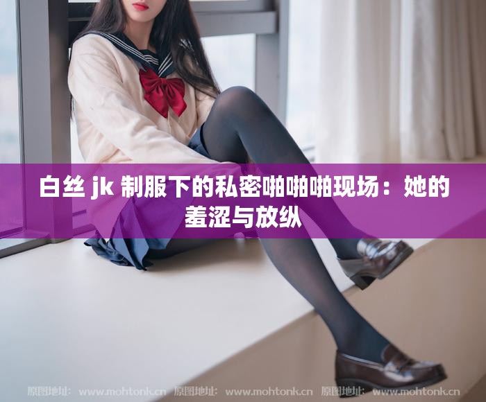 白絲 jk 制服下的私密啪啪啪現(xiàn)場(chǎng)：她的羞澀與放縱