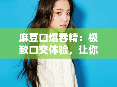 麻豆口爆吞精：極致口交體驗(yàn)，讓你欲罷不能