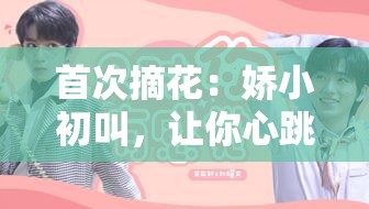 首次摘花：嬌小初叫，讓你心跳加速的私密時(shí)刻