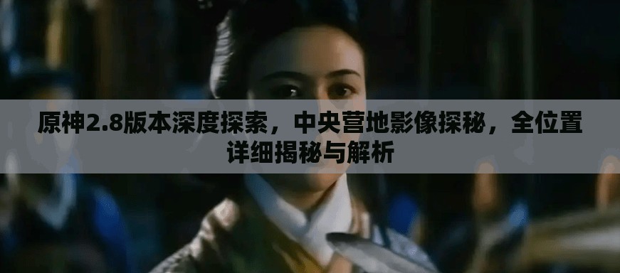 原神2.8版本深度探索，中央營地影像探秘，全位置詳細揭秘與解析