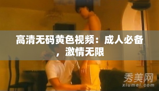 高清無碼黃色視頻：成人必備，激情無限