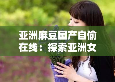 亞洲麻豆國產(chǎn)自偷在線：探索亞洲女性的美麗與魅力