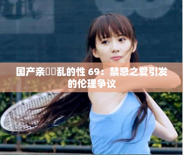 國產(chǎn)親妺妺亂的性 69：禁忌之愛引發(fā)的倫理爭議