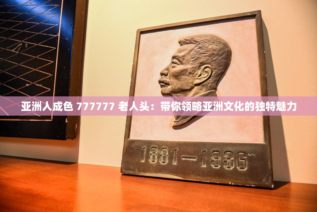 亞洲人成色 777777 老人頭：帶你領(lǐng)略亞洲文化的獨(dú)特魅力