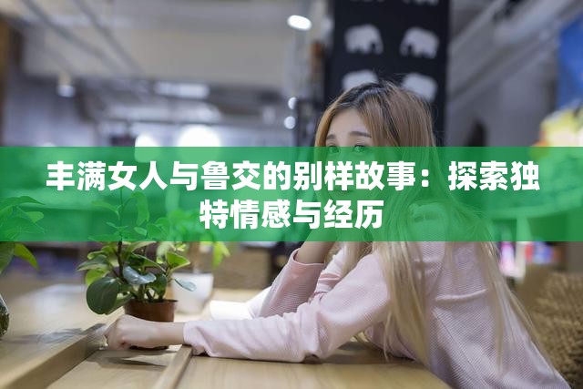 豐滿(mǎn)女人與魯交的別樣故事：探索獨(dú)特情感與經(jīng)歷