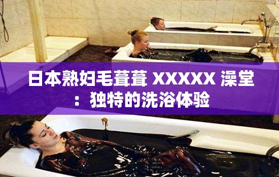 日本熟婦毛葺葺 XXXXX 澡堂：獨(dú)特的洗浴體驗(yàn)