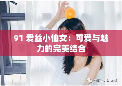 91 愛絲小仙女：可愛與魅力的完美結(jié)合