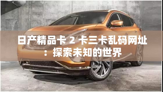 日產(chǎn)精品卡 2 卡三卡亂碼網(wǎng)址：探索未知的世界